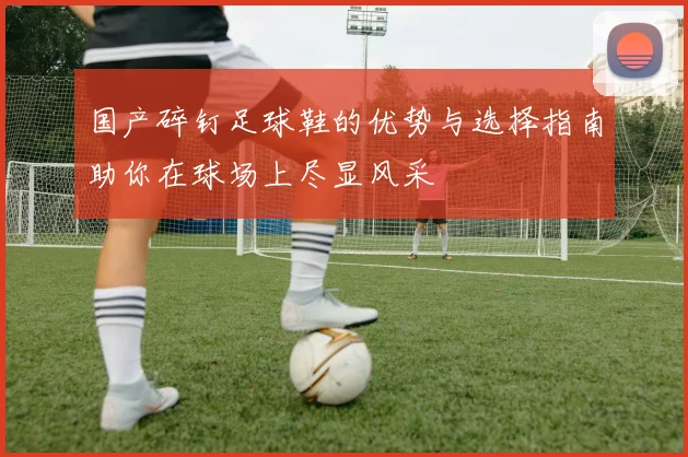 国产碎钉足球鞋的优势与选择指南助你在球场上尽显风采