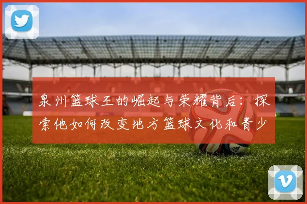 泉州篮球王的崛起与荣耀背后：探索他如何改变地方篮球文化和青少年发展