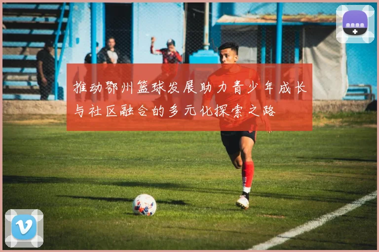 推动鄂州篮球发展助力青少年成长与社区融合的多元化探索之路