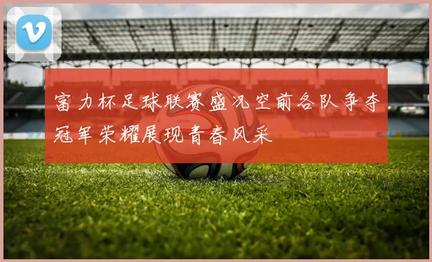 富力杯足球联赛盛况空前各队争夺冠军荣耀展现青春风采